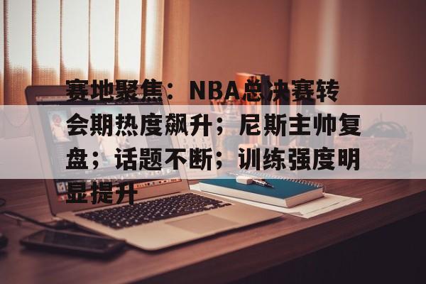 开云体育-赛地聚焦:NBA总决赛转会期热度飙升;尼斯主帅复盘;话题不断;训练强度明显提升的简单介绍