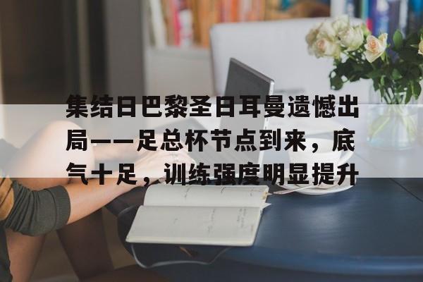 电子竞赛-集结日巴黎圣日耳曼遗憾出局——足总杯节点到来，底气十足，训练强度明显提升的简单介绍