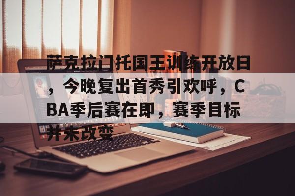开云体育-萨克拉门托国王训练开放日，今晚复出首秀引欢呼，CBA季后赛在即，赛季目标并未改变的简单介绍